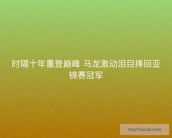 时隔十年重登巅峰 马龙激动泪目捧回亚锦赛冠军