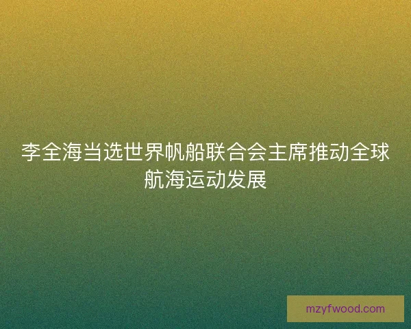 李全海当选世界帆船联合会主席推动全球航海运动发展